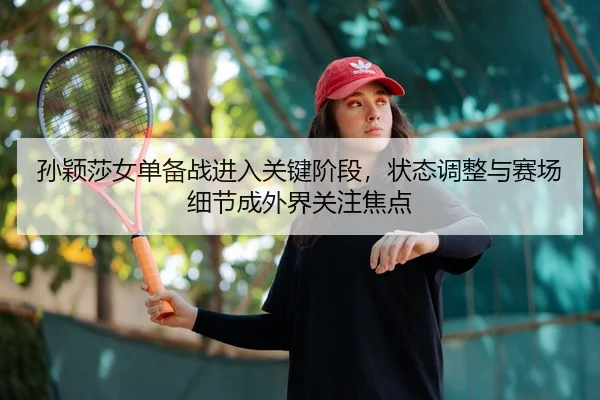 孙颖莎女单备战进入关键阶段，状态调整与赛场细节成外界关注焦点