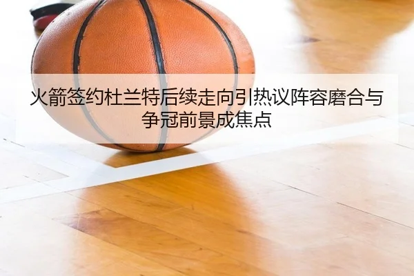 火箭签约杜兰特后续走向引热议阵容磨合与争冠前景成焦点